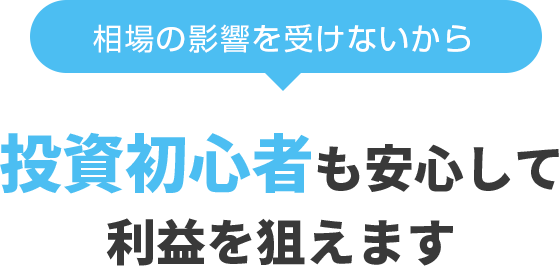 相場の影響を受けないから、投資初心者も安心して利益を狙えます